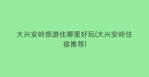 大兴安岭旅游住哪里好玩(大兴安岭住宿推荐)