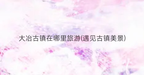 大冶古镇在哪里旅游(遇见古镇美景)