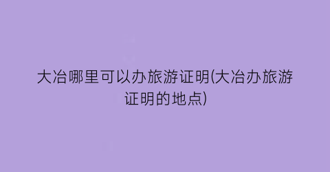 大冶哪里可以办旅游证明(大冶办旅游证明的地点)
