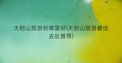 大别山旅游到哪里好(大别山旅游最佳去处推荐)