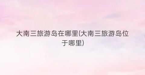 大南三旅游岛在哪里(大南三旅游岛位于哪里)