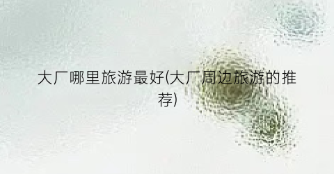 大厂哪里旅游最好(大厂周边旅游的推荐)