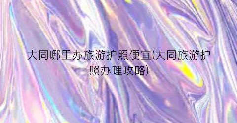 大同哪里办旅游护照便宜(大同旅游护照办理攻略)