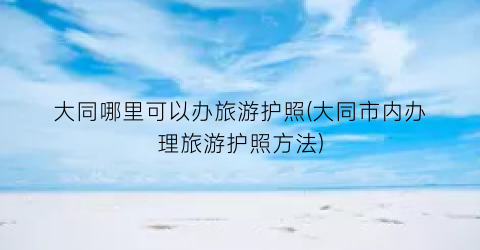 大同哪里可以办旅游护照(大同市内办理旅游护照方法)