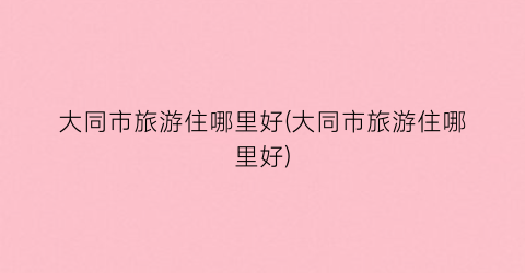 大同市旅游住哪里好(大同市旅游住哪里好)