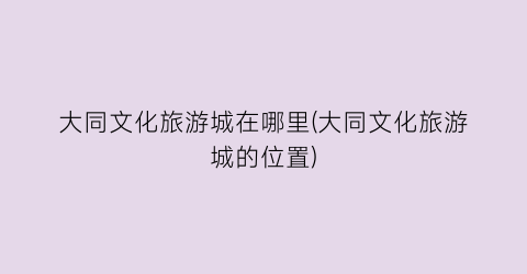 大同文化旅游城在哪里(大同文化旅游城的位置)