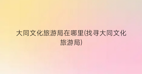 大同文化旅游局在哪里(找寻大同文化旅游局)