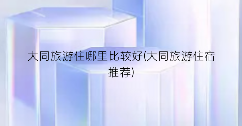 大同旅游住哪里比较好(大同旅游住宿推荐)