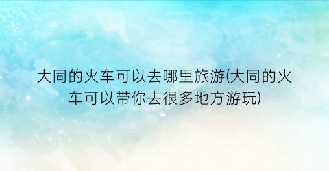 大同的火车可以去哪里旅游(大同的火车可以带你去很多地方游玩)