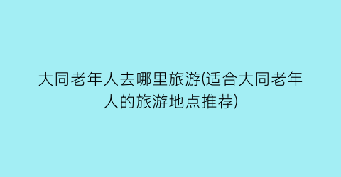 大同老年人去哪里旅游(适合大同老年人的旅游地点推荐)
