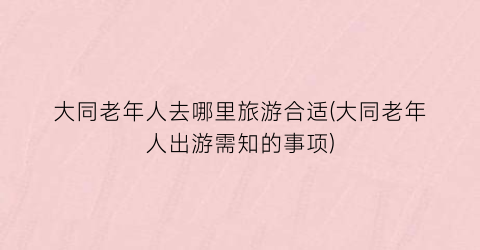 大同老年人去哪里旅游合适(大同老年人出游需知的事项)