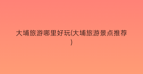 大埔旅游哪里好玩(大埔旅游景点推荐)