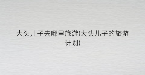 大头儿子去哪里旅游(大头儿子的旅游计划)