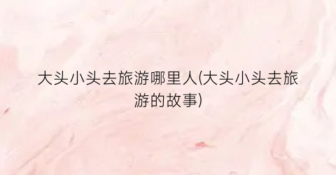 大头小头去旅游哪里人(大头小头去旅游的故事)