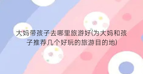 大妈带孩子去哪里旅游好(为大妈和孩子推荐几个好玩的旅游目的地)