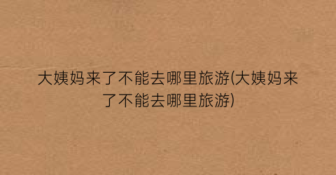 大姨妈来了不能去哪里旅游(大姨妈来了不能去哪里旅游)