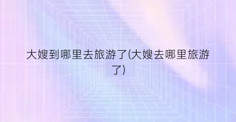 大嫂到哪里去旅游了(大嫂去哪里旅游了)
