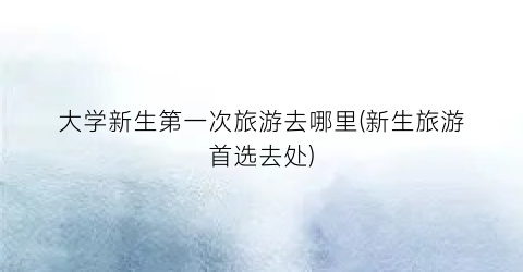大学新生第一次旅游去哪里(新生旅游首选去处)