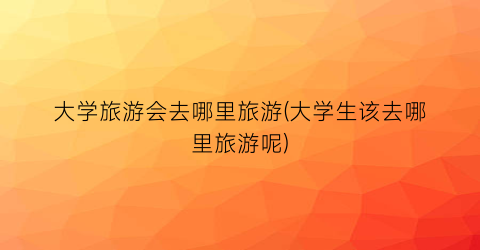 大学旅游会去哪里旅游(大学生该去哪里旅游呢)