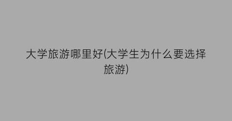 大学旅游哪里好(大学生为什么要选择旅游)