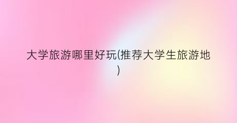 大学旅游哪里好玩(推荐大学生旅游地)