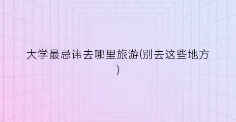 大学最忌讳去哪里旅游(别去这些地方)