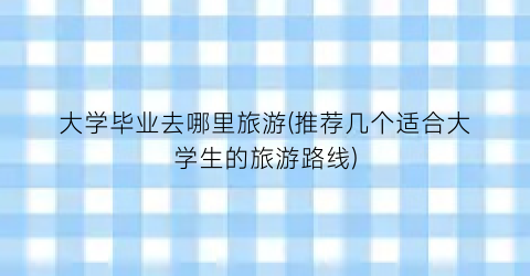 大学毕业去哪里旅游(推荐几个适合大学生的旅游路线)