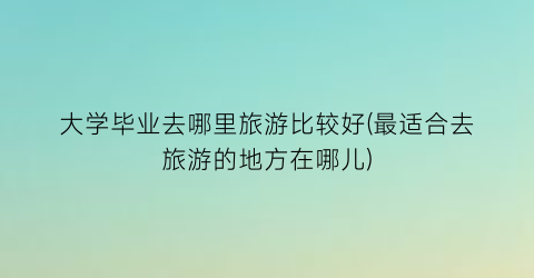 大学毕业去哪里旅游比较好(最适合去旅游的地方在哪儿)