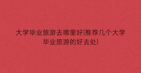 大学毕业旅游去哪里好(推荐几个大学毕业旅游的好去处)