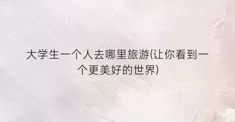 大学生一个人去哪里旅游(让你看到一个更美好的世界)