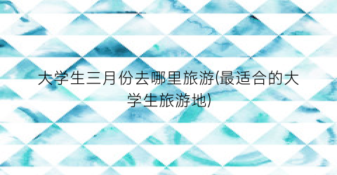 大学生三月份去哪里旅游(最适合的大学生旅游地)