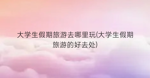 大学生假期旅游去哪里玩(大学生假期旅游的好去处)