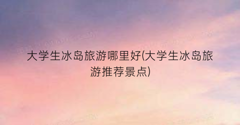 大学生冰岛旅游哪里好(大学生冰岛旅游推荐景点)