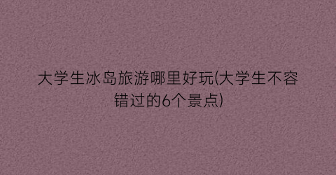 大学生冰岛旅游哪里好玩(大学生不容错过的6个景点)