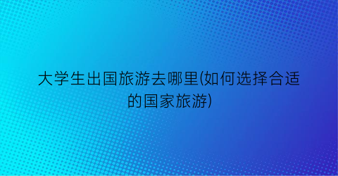 大学生出国旅游去哪里(如何选择合适的国家旅游)