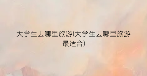 大学生去哪里旅游(大学生去哪里旅游最适合)