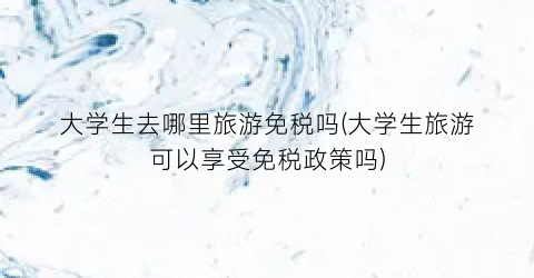 大学生去哪里旅游免税吗(大学生旅游可以享受免税政策吗)