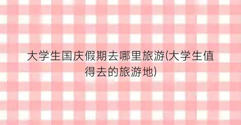 大学生国庆假期去哪里旅游(大学生值得去的旅游地)