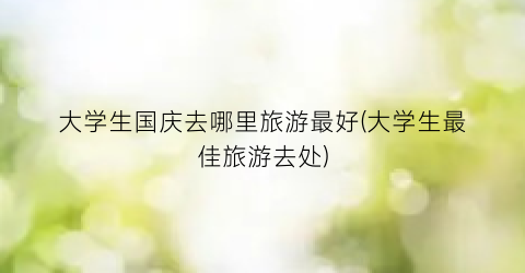 大学生国庆去哪里旅游最好(大学生最佳旅游去处)
