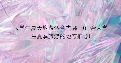大学生夏天旅游适合去哪里(适合大学生夏季旅游的地方推荐)
