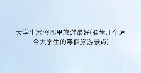 大学生寒假哪里旅游最好(推荐几个适合大学生的寒假旅游景点)