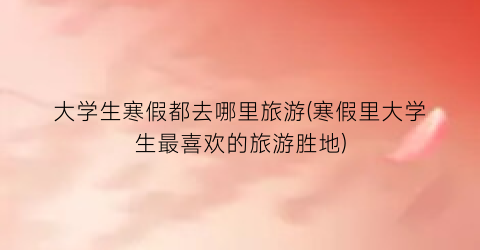 大学生寒假都去哪里旅游(寒假里大学生最喜欢的旅游胜地)
