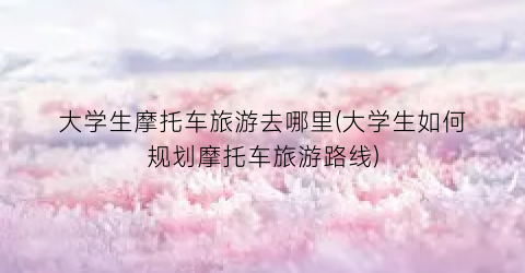 大学生摩托车旅游去哪里(大学生如何规划摩托车旅游路线)