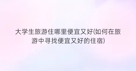 大学生旅游住哪里便宜又好(如何在旅游中寻找便宜又好的住宿)