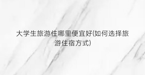 大学生旅游住哪里便宜好(如何选择旅游住宿方式)