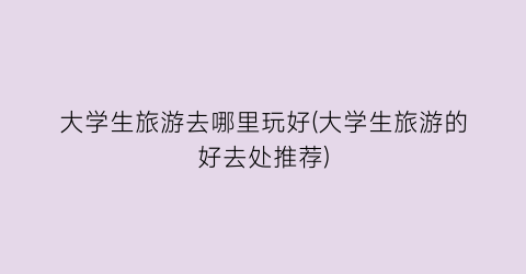 大学生旅游去哪里玩好(大学生旅游的好去处推荐)