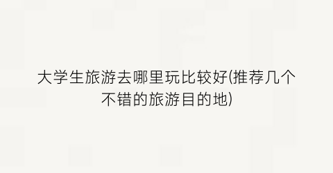 大学生旅游去哪里玩比较好(推荐几个不错的旅游目的地)
