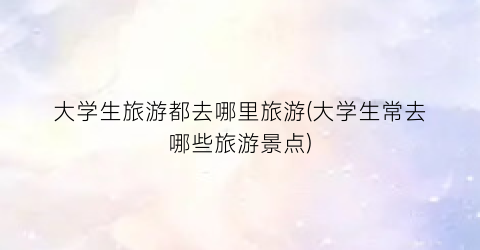 大学生旅游都去哪里旅游(大学生常去哪些旅游景点)