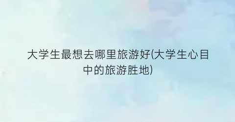大学生最想去哪里旅游好(大学生心目中的旅游胜地)