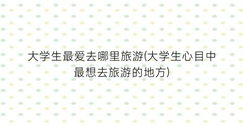 大学生最爱去哪里旅游(大学生心目中最想去旅游的地方)